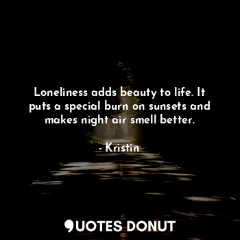 Loneliness adds beauty to life. It puts a special burn on sunsets and makes night air smell better.