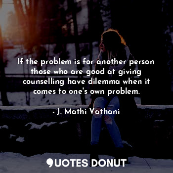 If the problem is for another person those who are good at giving counselling have dilemma when it comes to one's own problem.
