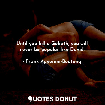 Until you kill a Goliath, you will never be popular like David.