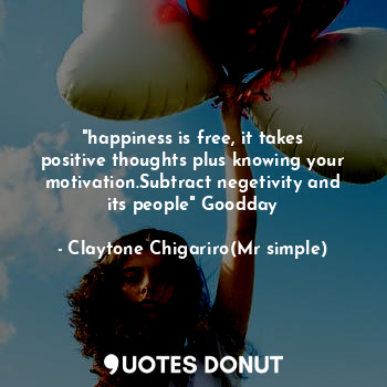 "happiness is free, it takes positive thoughts plus knowing your motivation.Subtract negetivity and its people" Goodday