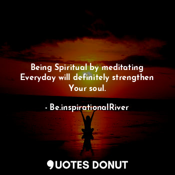 Being Spiritual by meditating Everyday will definitely strengthen Your soul.