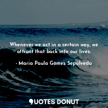  Whenever we act in a certain way, we attract that back into our lives.... - Maria Paula Gómez Sepúlveda - Quotes Donut