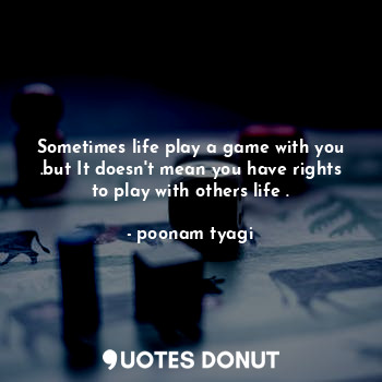 Sometimes life play a game with you .but It doesn't mean you have rights to play with others life .