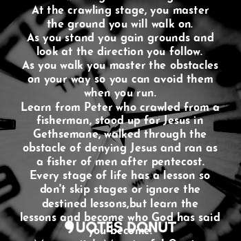 Life is in stages, reason why a baby must crawl first before standing, walking and running.
At the crawling stage, you master the ground you will walk on.
As you stand you gain grounds and look at the direction you follow.
As you walk you master the obstacles on your way so you can avoid them when you run.
Learn from Peter who crawled from a fisherman, stood up for Jesus in Gethsemane, walked through the obstacle of denying Jesus and ran as a fisher of men after pentecost.
Every stage of life has a lesson so don't skip stages or ignore the destined lessons,but learn the lessons and become who God has said you become.
Mummyritz's Meaningful Quotes