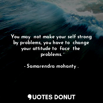  You may  not make your self strong by problems, you have to  change your attitud... - Samarendra mohanty . - Quotes Donut