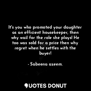 It's you who promoted your daughter as an efficient housekeeper, then why wail for the role she plays! He too was sold for a price then why regret when he settles with the buyer!