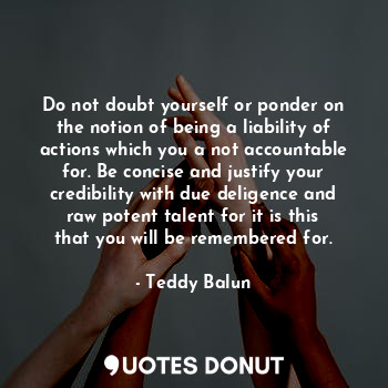 Do not doubt yourself or ponder on the notion of being a liability of actions which you a not accountable for. Be concise and justify your credibility with due deligence and raw potent talent for it is this that you will be remembered for.