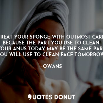 TREAT YOUR SPONGE WITH OUTMOST CARE BECAUSE THE PART YOU USE TO CLEAN YOUR ANUS TODAY MAY BE THE SAME PART YOU WILL USE TO CLEAN FACE TOMORROW.