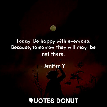 Today, Be happy with everyone. Because, tomorrow they will may  be not there.