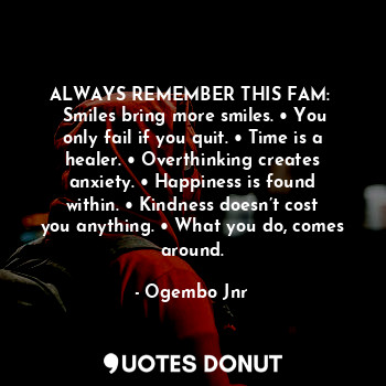 ALWAYS REMEMBER THIS FAM: 
 Smiles bring more smiles. • You only fail if you quit. • Time is a healer. • Overthinking creates anxiety. • Happiness is found within. • Kindness doesn’t cost you anything. • What you do, comes around.