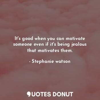 It's good when you can motivate someone even if it's being jealous that motivates them.