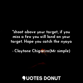 "shoot above your target, if you miss a few you will land on your target. Hope you catch the nyaya