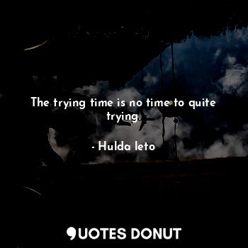 The trying time is no time to quite trying.