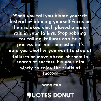 When you fail you blame yourself. Instead of blaming yourself focus on the mistakes which played a major role in your failure. Stop sobbing for failing; failures can be a process but not conclusion. It's upto you whether you want to stop at failures or move ahead of them in search of success. Fix your aim wisely to enjoy the fruits of success