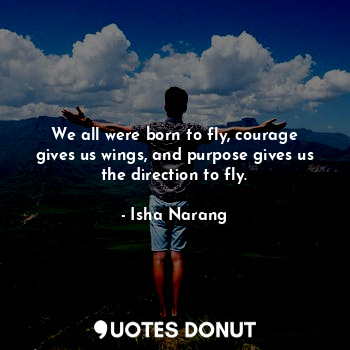 We all were born to fly, courage gives us wings, and purpose gives us the direction to fly.