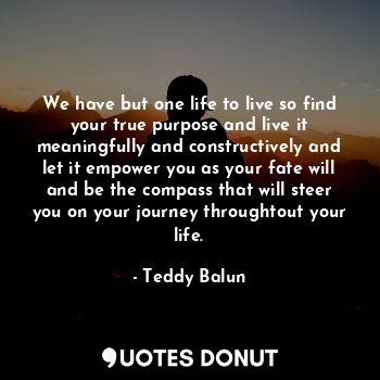 We have but one life to live so find your true purpose and live it meaningfully and constructively and let it empower you as your fate will and be the compass that will steer you on your journey throughtout your life.