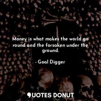 Money is what makes the world go round and the forsaken under the ground.