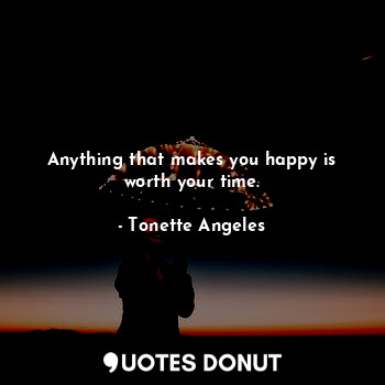 Anything that makes you happy is worth your time.