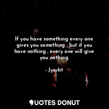  If you have something every one gives you something , but if you have nothing , ... - Jyorht - Quotes Donut