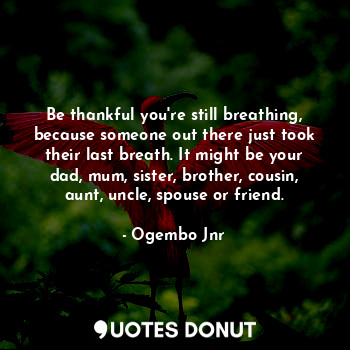 Be thankful you're still breathing, because someone out there just took their last breath. It might be your dad, mum, sister, brother, cousin, aunt, uncle, spouse or friend.