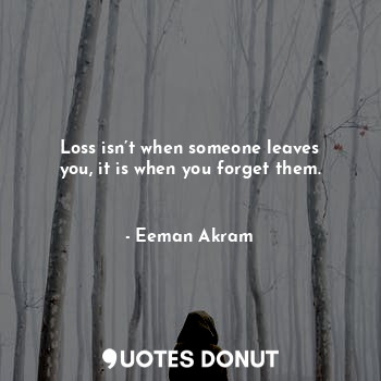 Loss isn’t when someone leaves you, it is when you forget them.   