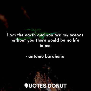 I am the earth and you are my oceans without you there would be no life in me