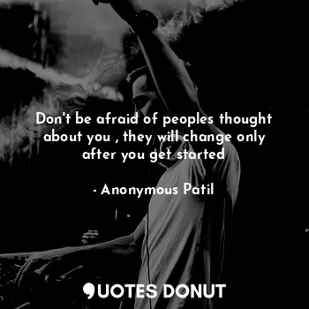 Don't be afraid of peoples thought about you , they will change only after you get started