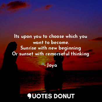 Its upon you to choose which you want to become.
Sunrise with new beginning
Or sunset with remorseful thinking