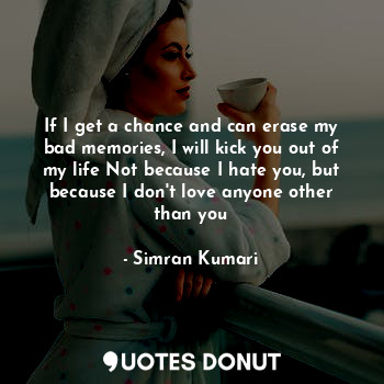 If I get a chance and can erase my bad memories, I will kick you out of my life Not because I hate you, but because I don't love anyone other than you