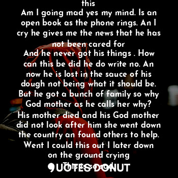 I here the voices and think what is this
Am I going mad yes my mind. Is an open book as the phone rings. An I cry he gives me the news that he has not been cared for
And he never got his things . How can this be did he do write no. An now he is lost in the sauce of his dough not being what it should be. But he got a bunch of family so why God mother as he calls her why?
His mother died and his God mother did not look after him she went down the country an found others to help. Went I could this out I later down on the ground crying
This is so sad.