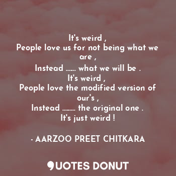 It's weird ,
People love us for not being what we are ,
Instead ....... what we will be .
It's weird , 
People love the modified version of our's ,
Instead ......... the original one .
It's just weird !