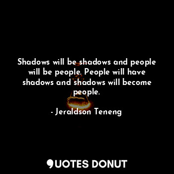 Shadows will be shadows and people will be people. People will have shadows and shadows will become people.