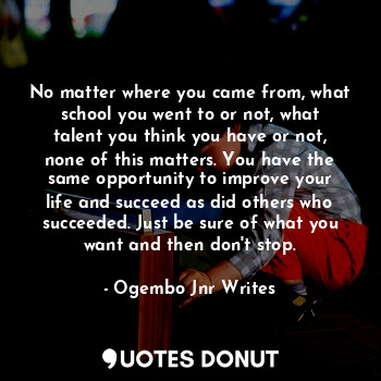 No matter where you came from, what school you went to or not, what talent you think you have or not, none of this matters. You have the same opportunity to improve your life and succeed as did others who succeeded. Just be sure of what you want and then don't stop.