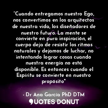 “Cuando entregamos nuestro Ego, nos convertimos en los arquitectos de nuestra vida, los diseñadores de nuestro futuro. La mente se convierte en pura inspiración, el cuerpo deja de resistir los ritmos naturales y dejamos de luchar, no intentando lograr cosas cuando nuestra energía no está disponible. Es entonces cuando el Espíritu se convierte en nuestro propósito"