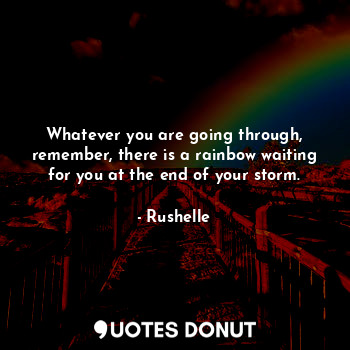 Whatever you are going through, remember, there is a rainbow waiting for you at the end of your storm.