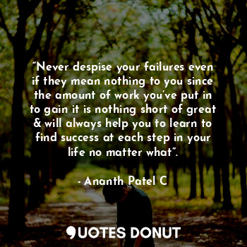 “Never despise your failures even if they mean nothing to you since the amount of work you’ve put in to gain it is nothing short of great & will always help you to learn to find success at each step in your life no matter what”.
