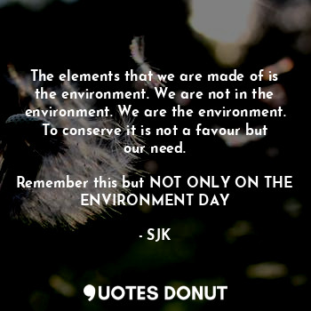 The elements that we are made of is the environment. We are not in the environment. We are the environment. To conserve it is not a favour but our need.

Remember this but NOT ONLY ON THE ENVIRONMENT DAY