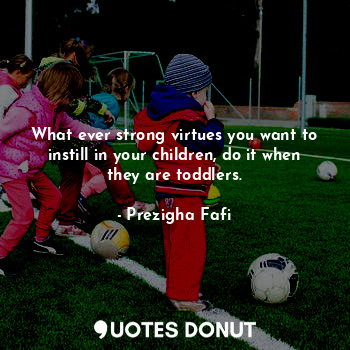  What ever strong virtues you want to instill in your children, do it when they a... - Prezigha Fafi - Quotes Donut