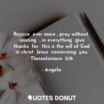 Rejoice  ever more , pray without  ceasing  , in everything  give thanks  for  this is the will of God  in christ  Jesus  concerning  you.  Thessalonians  5:16