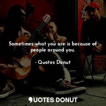 Sometimes what you are is because of people around you.