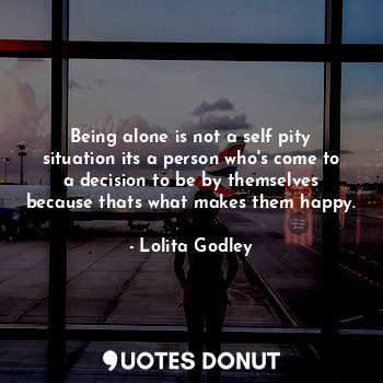 Being alone is not a self pity situation its a person who's come to a decision to be by themselves because thats what makes them happy.