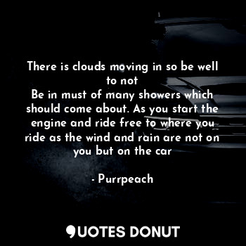 There is clouds moving in so be well to not
Be in must of many showers which should come about. As you start the engine and ride free to where you ride as the wind and rain are not on you but on the car
