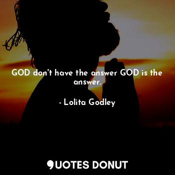 GOD don't have the answer GOD is the answer.