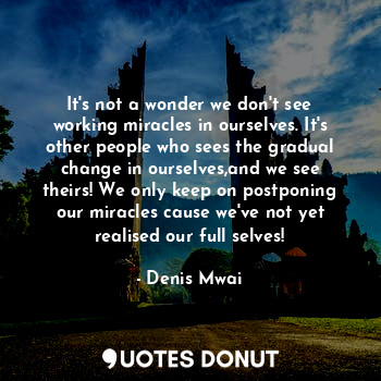 It's not a wonder we don't see working miracles in ourselves. It's other people who sees the gradual change in ourselves,and we see theirs! We only keep on postponing our miracles cause we've not yet realised our full selves!