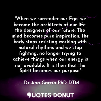 "When we surrender our Ego, we become the architects of our life, the designers of our future. The mind becomes pure inspiration, the body stops resisting working with natural rhythms and we stop fighting, no longer trying to achieve things when our energy is not available. It is then that the Spirit becomes our purpose"