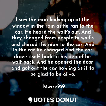 I saw the man looking up at the window in the rain as he ran to the car. He heard the wolf's out. And they changed from people to wolf's and chased the man to the car. And in the car he changed and the car drove itself back to his den of his wolf pack. And he opened the door and got out the car howling as if to be glad to be alive.