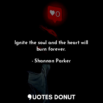 Ignite the soul and the heart will burn forever.