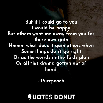 But if I could go to you
I would be happy
But others want me away from you for there own gain
Hmmm what does it gain others when
Some things don't go right
Or as the weirds in the folds plan
Or all this drama gotten out of hand.