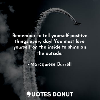 Remember to tell yourself positive things every day! You must love yourself on the inside to shine on the outside.