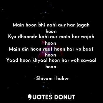 Main hoon bhi nahi aur har jagah hoon
Kyu dhoonde kahi aur main har wajah hoon 
Main din hoon raat hoon har vo baat hoon 
Yaad hoon khyaal hoon har woh sawaal hoon.